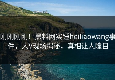刚刚刚刚！黑料网实锤heiliaowang事件，大V现场揭秘，真相让人瞠目