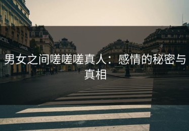 男女之间嗟嗟嗟真人：感情的秘密与真相