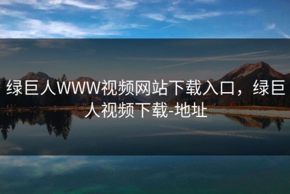 绿巨人WWW视频网站下载入口，绿巨人视频下载-地址