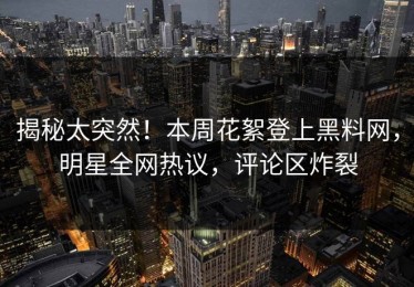 揭秘太突然！本周花絮登上黑料网，明星全网热议，评论区炸裂