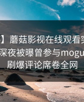 【爆料】蘑菇影视在线观看突发：圈内人在深夜被曝曾参与mogushipin，刷爆评论席卷全网