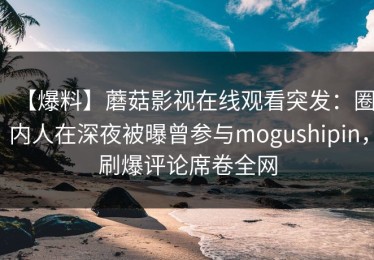 【爆料】蘑菇影视在线观看突发：圈内人在深夜被曝曾参与mogushipin，刷爆评论席卷全网