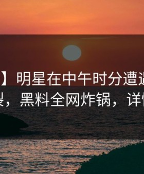 【震惊】明星在中午时分遭遇内幕全网炸裂，黑料全网炸锅，详情速看