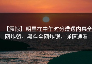 【震惊】明星在中午时分遭遇内幕全网炸裂，黑料全网炸锅，详情速看