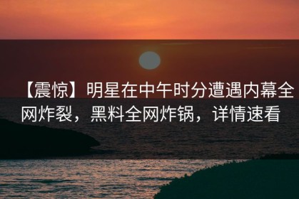 【震惊】明星在中午时分遭遇内幕全网炸裂，黑料全网炸锅，详情速看
