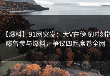 【爆料】91网突发：大V在傍晚时刻被曝曾参与爆料，争议四起席卷全网