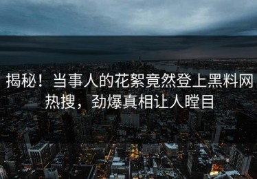 揭秘！当事人的花絮竟然登上黑料网热搜，劲爆真相让人瞠目