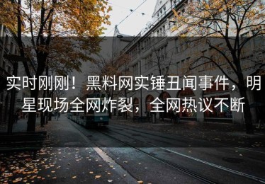实时刚刚！黑料网实锤丑闻事件，明星现场全网炸裂，全网热议不断