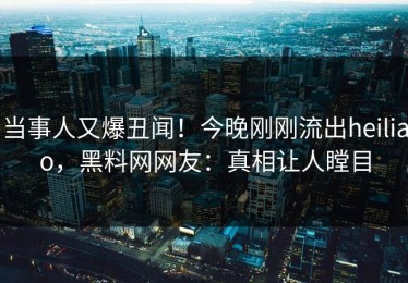 当事人又爆丑闻！今晚刚刚流出heiliao，黑料网网友：真相让人瞠目