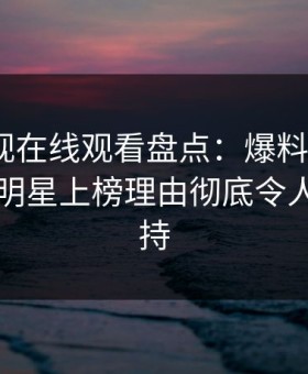 蘑菇影视在线观看盘点：爆料9个隐藏信号，明星上榜理由彻底令人无法自持
