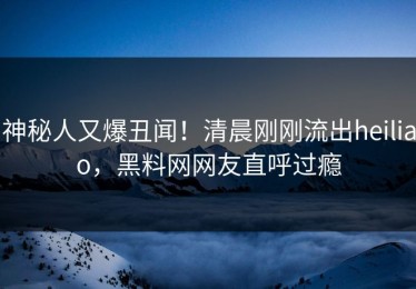 神秘人又爆丑闻！清晨刚刚流出heiliao，黑料网网友直呼过瘾