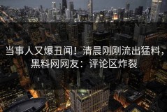 当事人又爆丑闻！清晨刚刚流出猛料，黑料网网友：评论区炸裂