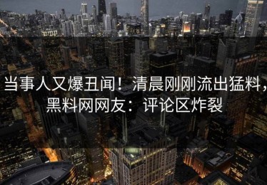 当事人又爆丑闻！清晨刚刚流出猛料，黑料网网友：评论区炸裂