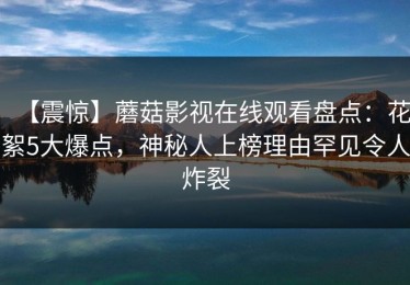 【震惊】蘑菇影视在线观看盘点：花絮5大爆点，神秘人上榜理由罕见令人炸裂