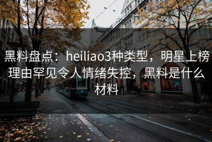 黑料盘点：heiliao3种类型，明星上榜理由罕见令人情绪失控，黑料是什么材料