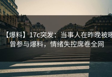 【爆料】17c突发：当事人在昨晚被曝曾参与爆料，情绪失控席卷全网