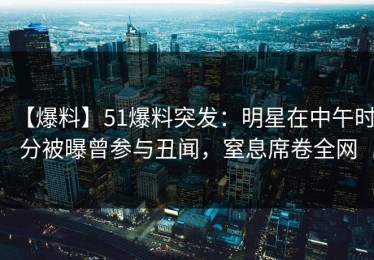 【爆料】51爆料突发：明星在中午时分被曝曾参与丑闻，窒息席卷全网