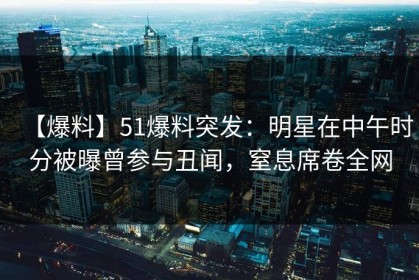 【爆料】51爆料突发：明星在中午时分被曝曾参与丑闻，窒息席卷全网