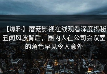【爆料】蘑菇影视在线观看深度揭秘：丑闻风波背后，圈内人在公司会议室的角色罕见令人意外