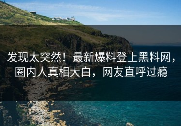 发现太突然！最新爆料登上黑料网，圈内人真相大白，网友直呼过瘾