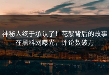 神秘人终于承认了！花絮背后的故事在黑料网曝光，评论数破万