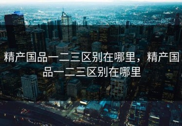 精产国品一二三区别在哪里，精产国品一二三区别在哪里