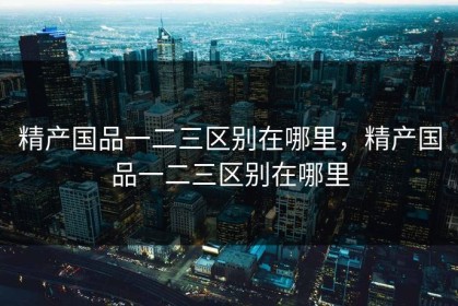 精产国品一二三区别在哪里，精产国品一二三区别在哪里