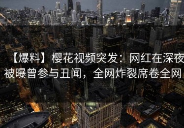 【爆料】樱花视频突发：网红在深夜被曝曾参与丑闻，全网炸裂席卷全网