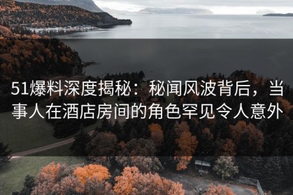 51爆料深度揭秘：秘闻风波背后，当事人在酒店房间的角色罕见令人意外