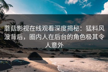 蘑菇影视在线观看深度揭秘：猛料风波背后，圈内人在后台的角色极其令人意外