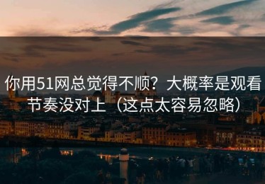 你用51网总觉得不顺？大概率是观看节奏没对上（这点太容易忽略）