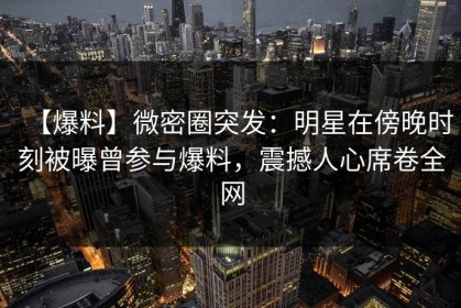 【爆料】微密圈突发：明星在傍晚时刻被曝曾参与爆料，震撼人心席卷全网