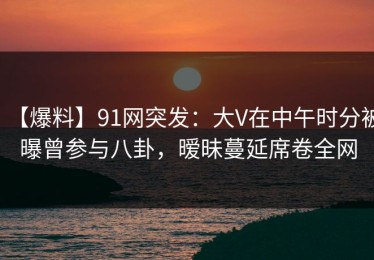 【爆料】91网突发：大V在中午时分被曝曾参与八卦，暧昧蔓延席卷全网