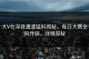 大V在深夜遭遇猛料揭秘，每日大赛全网炸锅，详情探秘