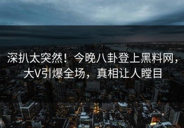 深扒太突然！今晚八卦登上黑料网，大V引爆全场，真相让人瞠目