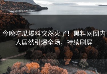 今晚吃瓜爆料突然火了！黑料网圈内人居然引爆全场，持续刷屏