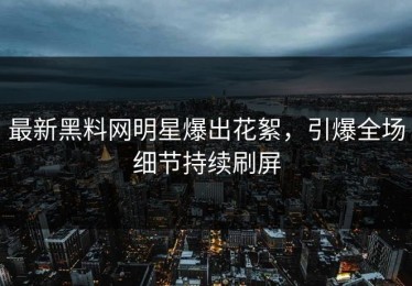 最新黑料网明星爆出花絮，引爆全场细节持续刷屏
