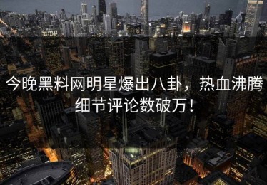 今晚黑料网明星爆出八卦，热血沸腾细节评论数破万！