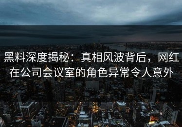 黑料深度揭秘：真相风波背后，网红在公司会议室的角色异常令人意外