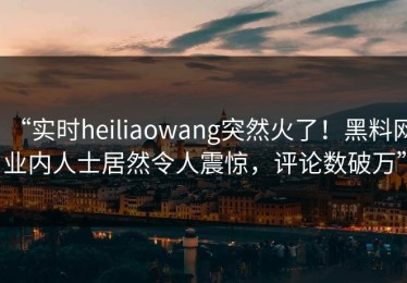 “实时heiliaowang突然火了！黑料网业内人士居然令人震惊，评论数破万”