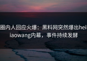 圈内人回应火爆：黑料网突然爆出heiliaowang内幕，事件持续发酵