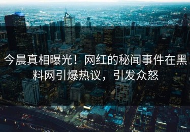 今晨真相曝光！网红的秘闻事件在黑料网引爆热议，引发众怒