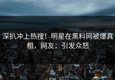 深扒冲上热搜！明星在黑料网被爆真相，网友：引发众怒