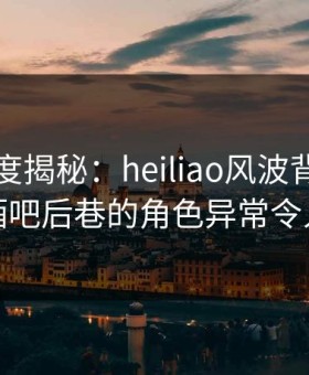 黑料深度揭秘：heiliao风波背后，明星在酒吧后巷的角色异常令人意外