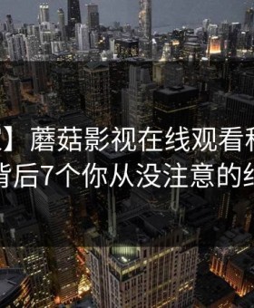 【独家】蘑菇影视在线观看科普：内幕背后7个你从没注意的细节