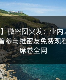 【爆料】微密圈突发：业内人士在深夜被曝曾参与维密友免费观看，炸锅席卷全网