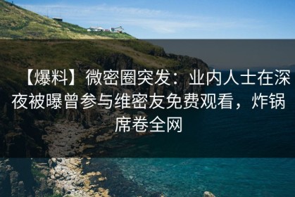 【爆料】微密圈突发：业内人士在深夜被曝曾参与维密友免费观看，炸锅席卷全网