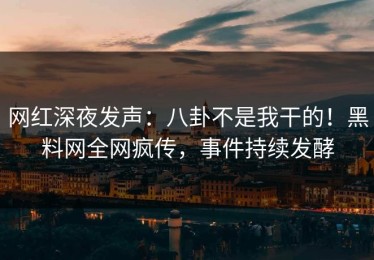 网红深夜发声：八卦不是我干的！黑料网全网疯传，事件持续发酵