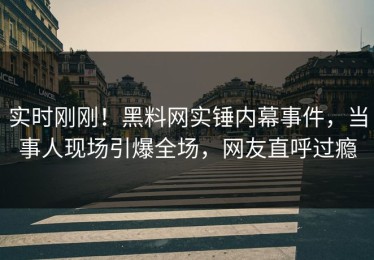实时刚刚！黑料网实锤内幕事件，当事人现场引爆全场，网友直呼过瘾