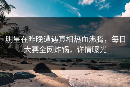 明星在昨晚遭遇真相热血沸腾，每日大赛全网炸锅，详情曝光